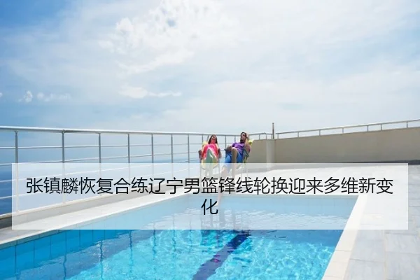 张镇麟恢复合练辽宁男篮锋线轮换迎来多维新变化